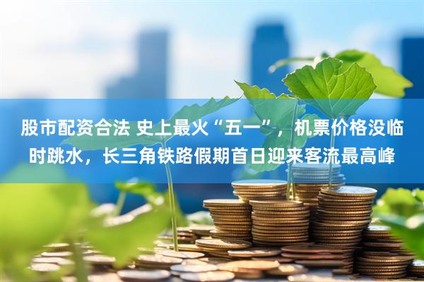 股市配资合法 史上最火“五一”，机票价格没临时跳水，长三角铁路假期首日迎来客流最高峰