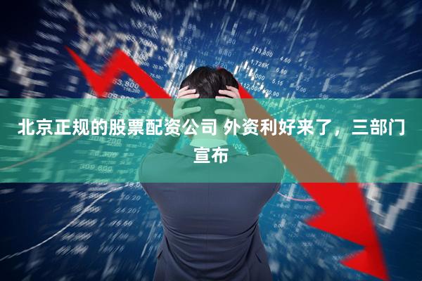 北京正规的股票配资公司 外资利好来了，三部门宣布