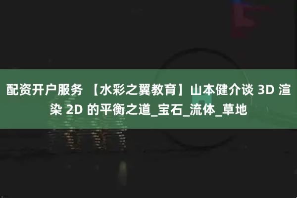 配资开户服务 【水彩之翼教育】山本健介谈 3D 渲染 2D 的平衡之道_宝石_流体_草地