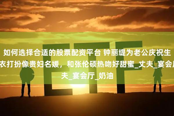 如何选择合适的股票配资平台 钟丽缇为老公庆祝生日，穿衣打扮像贵妇名媛，和张伦硕热吻好甜蜜_丈夫_宴会厅_奶油