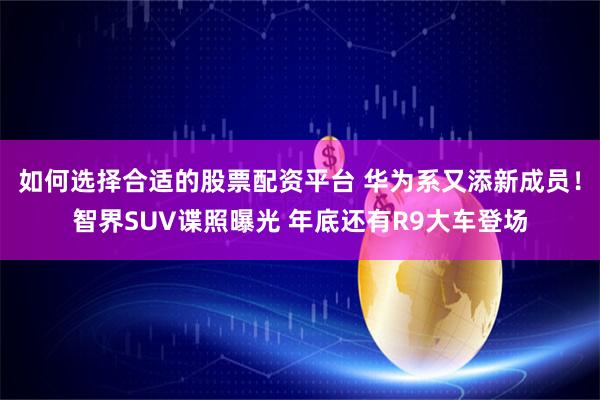 如何选择合适的股票配资平台 华为系又添新成员！智界SUV谍照曝光 年底还有R9大车登场