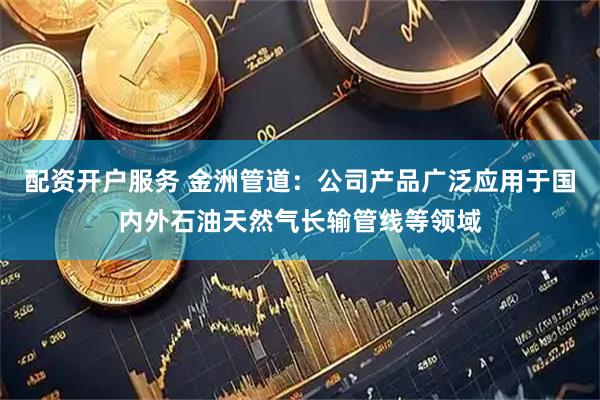 配资开户服务 金洲管道：公司产品广泛应用于国内外石油天然气长输管线等领域