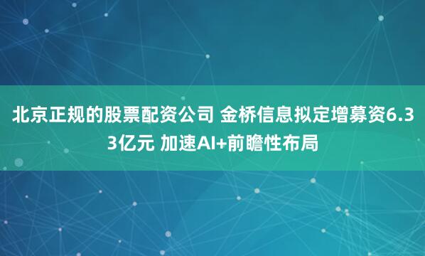 北京正规的股票配资公司 金桥信息拟定增募资6.33亿元 加速AI+前瞻性布局