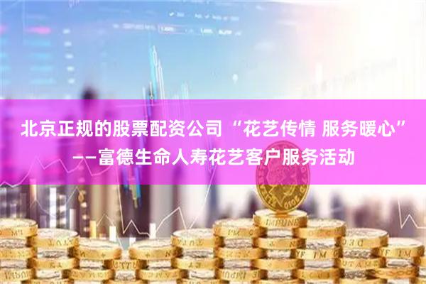 北京正规的股票配资公司 “花艺传情 服务暖心”——富德生命人寿花艺客户服务活动