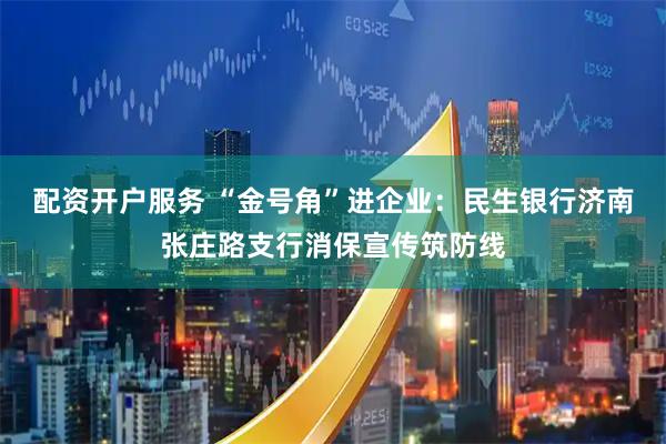 配资开户服务 “金号角”进企业：民生银行济南张庄路支行消保宣传筑防线