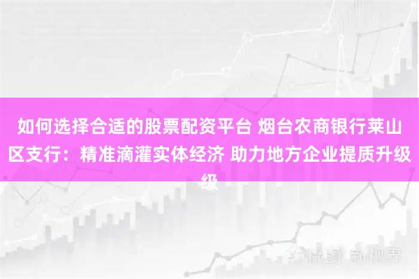 如何选择合适的股票配资平台 烟台农商银行莱山区支行：精准滴灌实体经济 助力地方企业提质升级