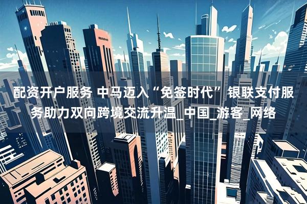 配资开户服务 中马迈入“免签时代” 银联支付服务助力双向跨境交流升温_中国_游客_网络
