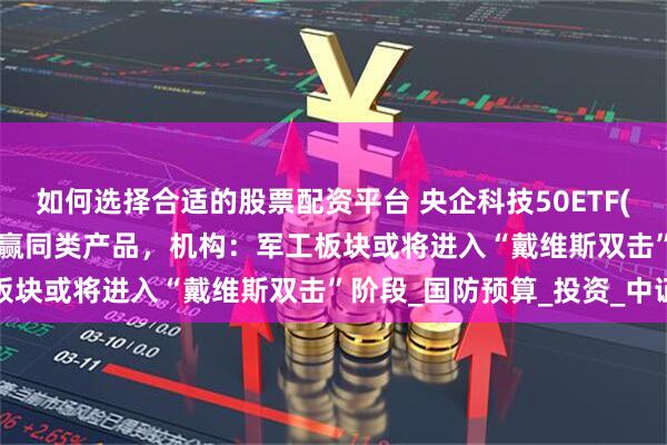 如何选择合适的股票配资平台 央企科技50ETF(563050)近1周涨幅跑赢同类产品，机构：军工板块或将进入“戴维斯双击”阶段_国防预算_投资_中证
