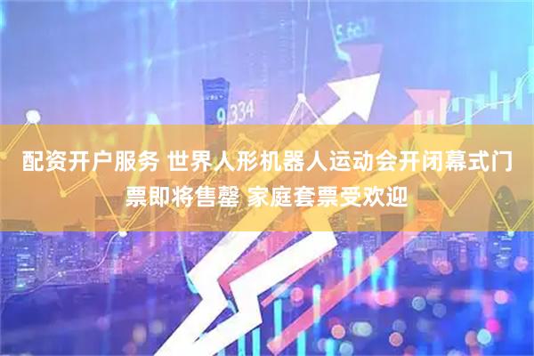 配资开户服务 世界人形机器人运动会开闭幕式门票即将售罄 家庭套票受欢迎