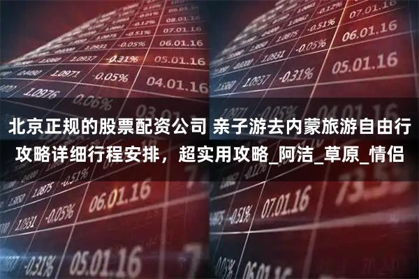 北京正规的股票配资公司 亲子游去内蒙旅游自由行攻略详细行程安排,超实用攻略_阿洁_草原_情侣