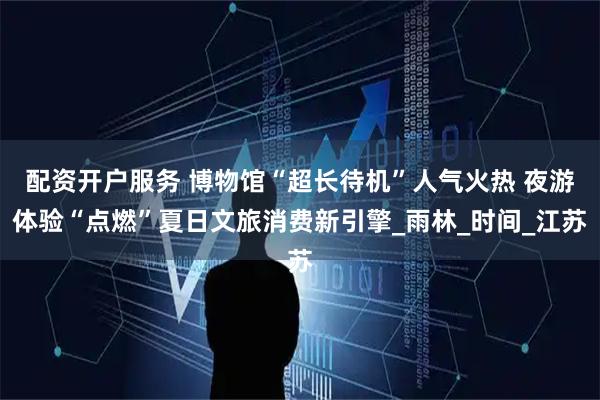 配资开户服务 博物馆“超长待机”人气火热 夜游体验“点燃”夏日文旅消费新引擎_雨林_时间_江苏