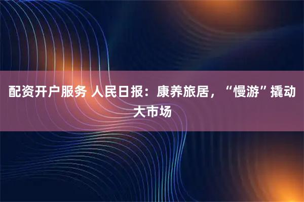 配资开户服务 人民日报：康养旅居，“慢游”撬动大市场