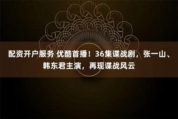 配资开户服务 优酷首播！36集谍战剧，张一山、韩东君主演，再现谍战风云