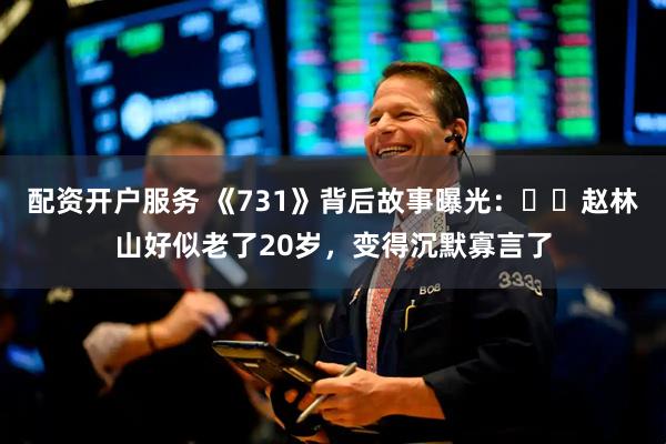 配资开户服务 《731》背后故事曝光：​​赵林山好似老了20岁，变得沉默寡言了