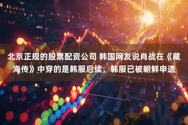 北京正规的股票配资公司 韩国网友说肖战在《藏海传》中穿的是韩服后续，韩服已被朝鲜申遗
