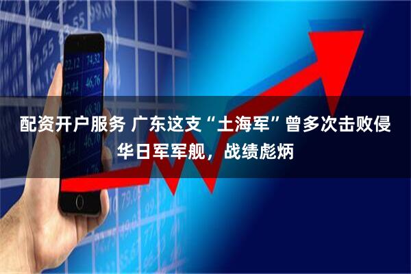 配资开户服务 广东这支“土海军”曾多次击败侵华日军军舰，战绩彪炳