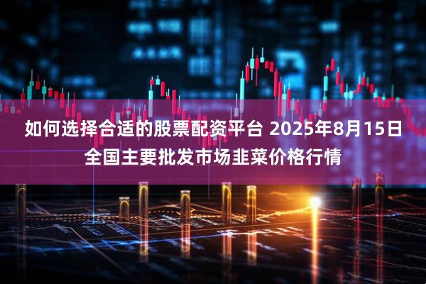 如何选择合适的股票配资平台 2025年8月15日全国主要批发市场韭菜价格行情