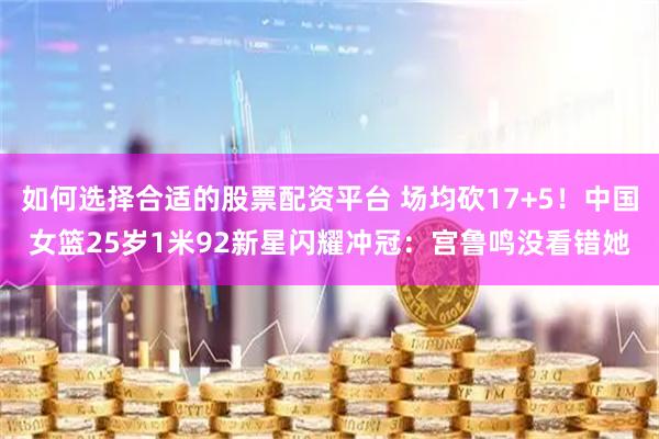 如何选择合适的股票配资平台 场均砍17+5！中国女篮25岁1米92新星闪耀冲冠：宫鲁鸣没看错她