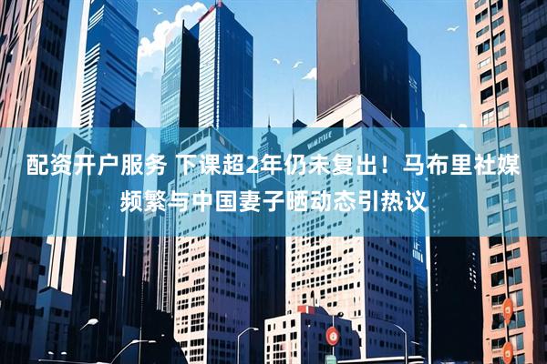 配资开户服务 下课超2年仍未复出！马布里社媒频繁与中国妻子晒动态引热议