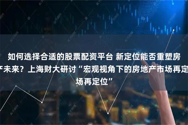如何选择合适的股票配资平台 新定位能否重塑房地产未来？上海财大研讨“宏观视角下的房地产市场再定位”