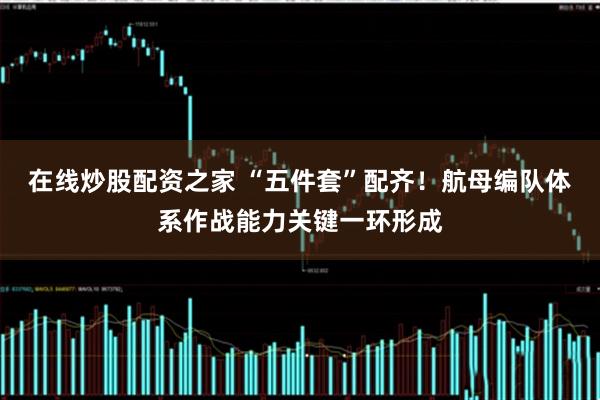 在线炒股配资之家 “五件套”配齐！航母编队体系作战能力关键一环形成