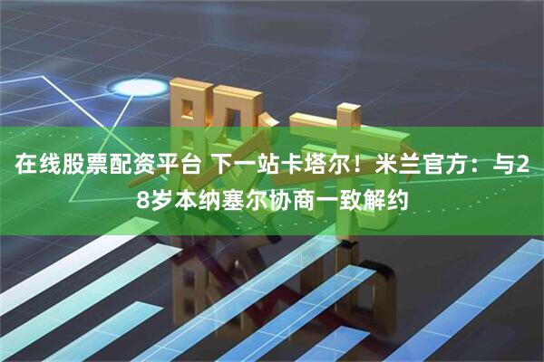 在线股票配资平台 下一站卡塔尔！米兰官方：与28岁本纳塞尔协商一致解约