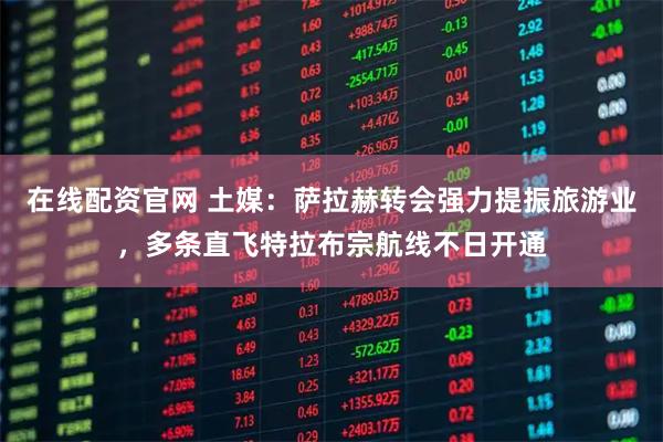 在线配资官网 土媒：萨拉赫转会强力提振旅游业，多条直飞特拉布宗航线不日开通