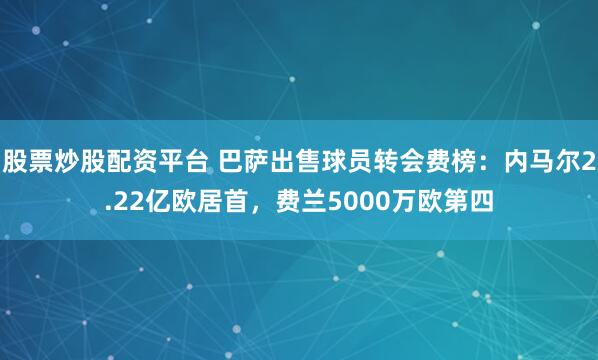 股票炒股配资平台 巴萨出售球员转会费榜：内马尔2.22亿欧居首，费兰5000万欧第四