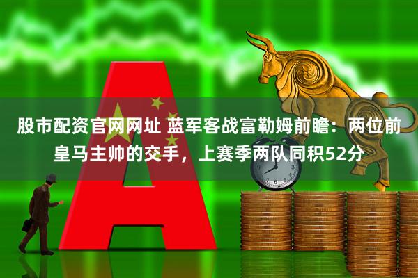 股市配资官网网址 蓝军客战富勒姆前瞻：两位前皇马主帅的交手，上赛季两队同积52分