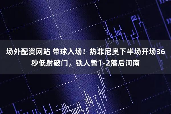 场外配资网站 带球入场！热菲尼奥下半场开场36秒低射破门，铁人暂1-2落后河南