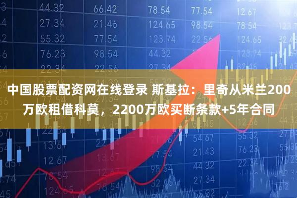 中国股票配资网在线登录 斯基拉：里奇从米兰200万欧租借科莫，2200万欧买断条款+5年合同