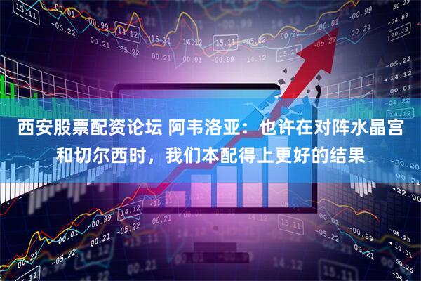 西安股票配资论坛 阿韦洛亚：也许在对阵水晶宫和切尔西时，我们本配得上更好的结果