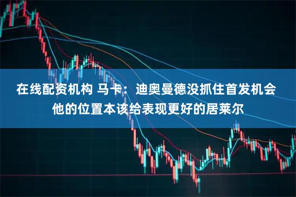 在线配资机构 马卡：迪奥曼德没抓住首发机会 他的位置本该给表现更好的居莱尔
