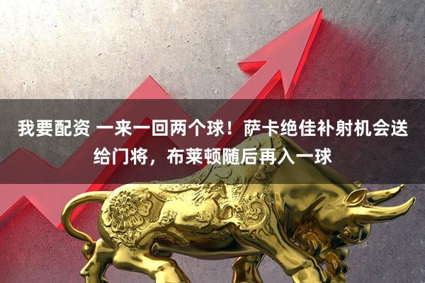 我要配资 一来一回两个球！萨卡绝佳补射机会送给门将，布莱顿随后再入一球