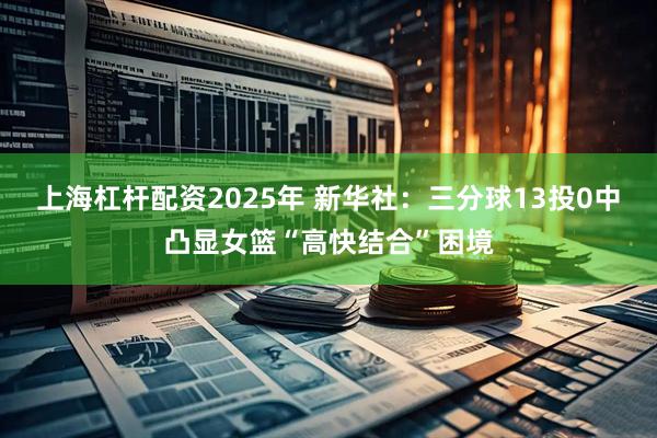 上海杠杆配资2025年 新华社：三分球13投0中凸显女篮“高快结合”困境