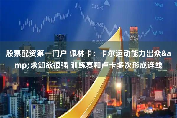 股票配资第一门户 佩林卡：卡尔运动能力出众&求知欲很强 训练赛和卢卡多次形成连线