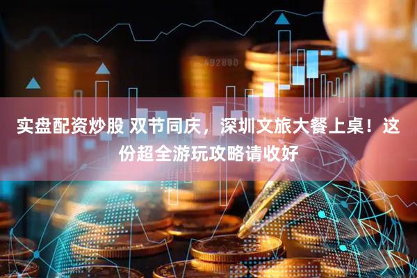 实盘配资炒股 双节同庆，深圳文旅大餐上桌！这份超全游玩攻略请收好